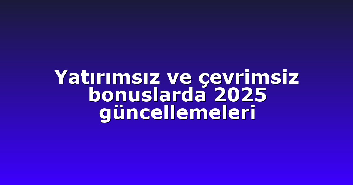 Yatırımsız ve çevrimsiz bonuslarda 2025 güncellemeleri